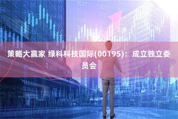 策略大赢家 绿科科技国际(00195)：成立独立委员会