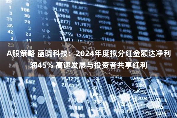 A股策略 蓝晓科技：2024年度拟分红金额达净利润45% 高速发展与投资者共享红利