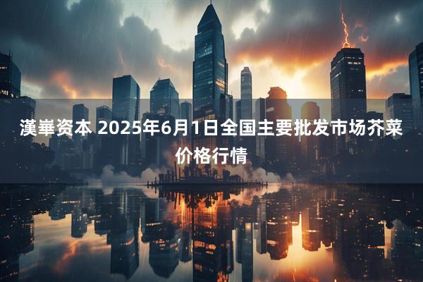 漢崋资本 2025年6月1日全国主要批发市场芥菜价格行情