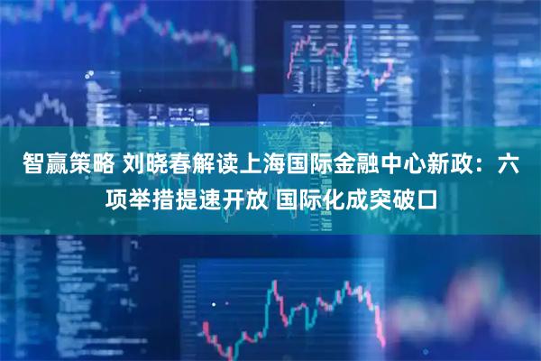 智赢策略 刘晓春解读上海国际金融中心新政：六项举措提速开放 国际化成突破口