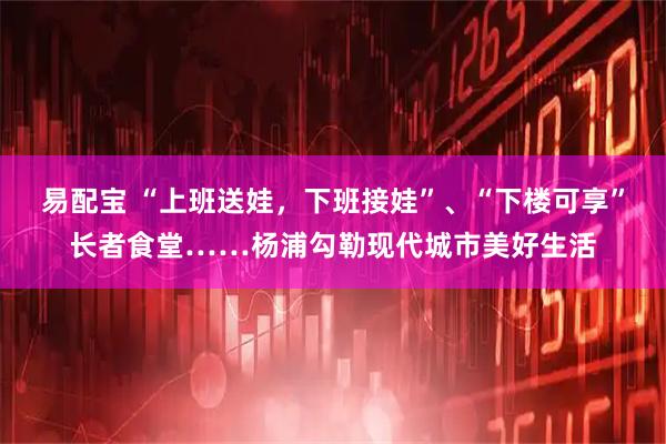 易配宝 “上班送娃，下班接娃”、“下楼可享”长者食堂……杨浦勾勒现代城市美好生活