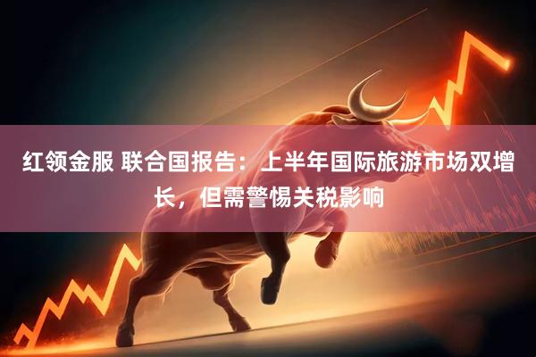 红领金服 联合国报告：上半年国际旅游市场双增长，但需警惕关税影响