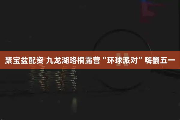 聚宝盆配资 九龙湖珞桐露营“环球派对”嗨翻五一