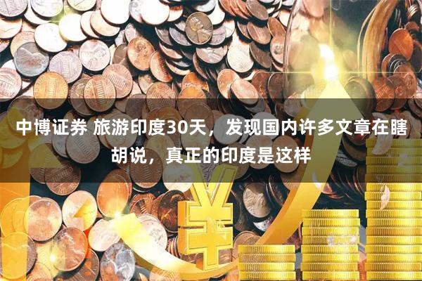 中博证券 旅游印度30天，发现国内许多文章在瞎胡说，真正的印度是这样