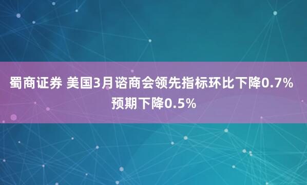 蜀商证券 美国3月谘商会领先指标环比下降0.7% 预期下降0.5%
