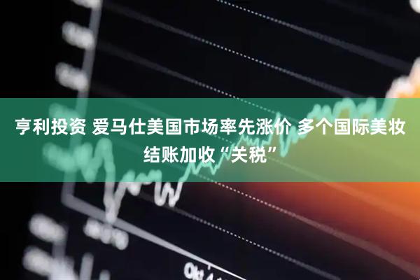 亨利投资 爱马仕美国市场率先涨价 多个国际美妆结账加收“关税”