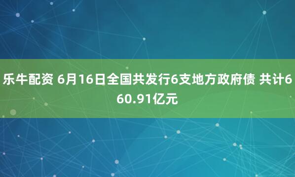 乐牛配资 6月16日全国共发行6支地方政府债 共计660.91亿元