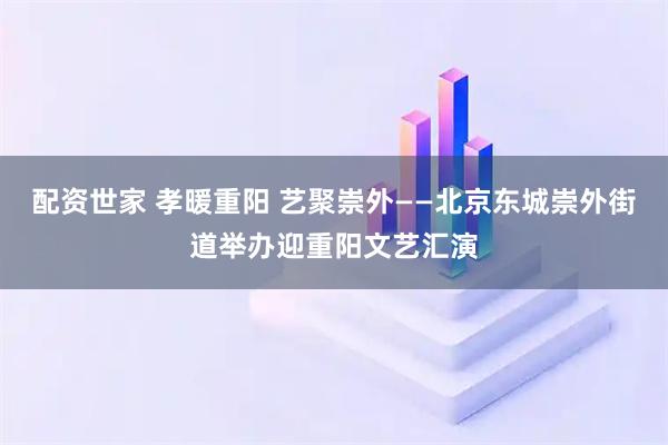 配资世家 孝暖重阳 艺聚崇外——北京东城崇外街道举办迎重阳文艺汇演