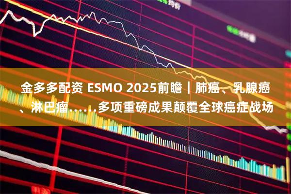 金多多配资 ESMO 2025前瞻|肺癌、乳腺癌、淋巴瘤……多项重磅成果颠覆全球癌症战场