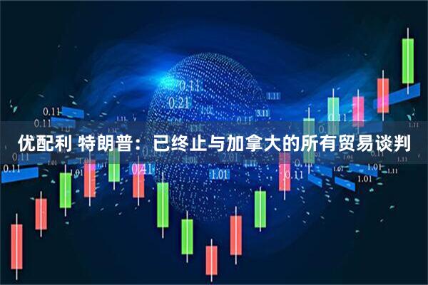 优配利 特朗普：已终止与加拿大的所有贸易谈判