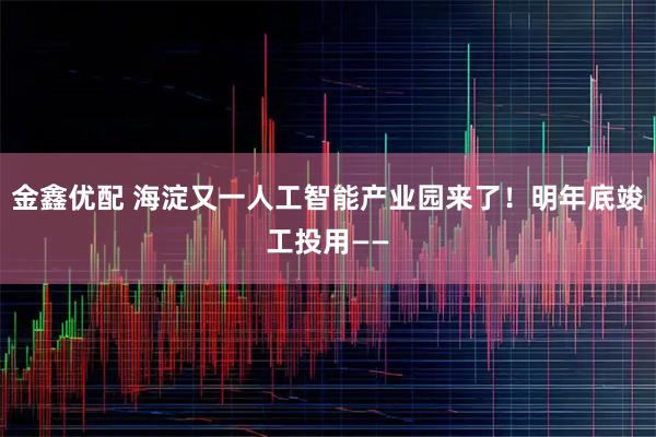 金鑫优配 海淀又一人工智能产业园来了！明年底竣工投用——