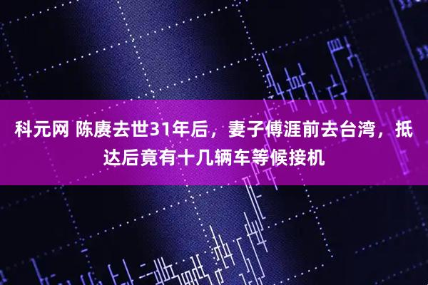 科元网 陈赓去世31年后，妻子傅涯前去台湾，抵达后竟有十几辆车等候接机