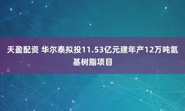 天盈配资 华尔泰拟投11.53亿元建年产12万吨氨基树脂项目