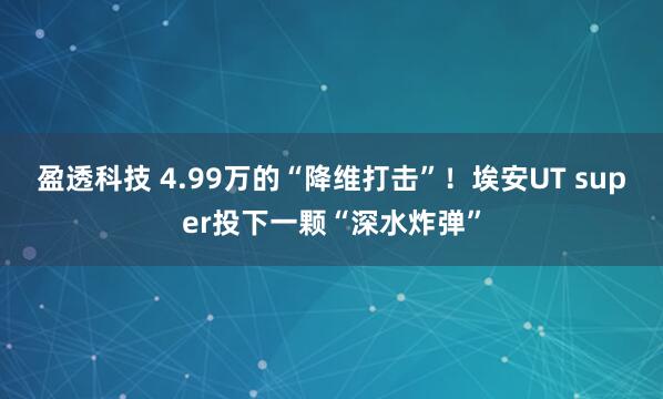 盈透科技 4.99万的“降维打击”！埃安UT super投下一颗“深水炸弹”