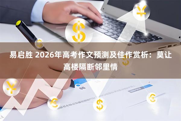 易启胜 2026年高考作文预测及佳作赏析：莫让高楼隔断邻里情
