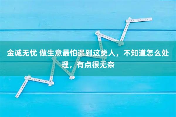 金诚无忧 做生意最怕遇到这类人，不知道怎么处理，有点很无奈