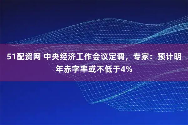 51配资网 中央经济工作会议定调，专家：预计明年赤字率或不低于4%