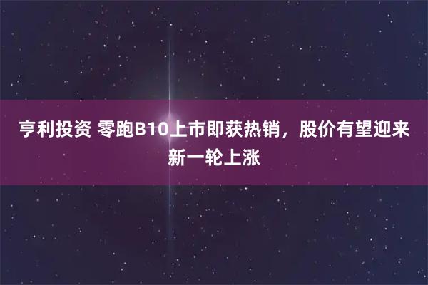 亨利投资 零跑B10上市即获热销，股价有望迎来新一轮上涨