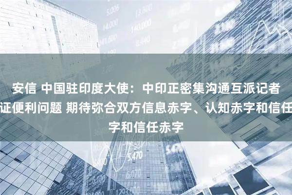 安信 中国驻印度大使：中印正密集沟通互派记者和签证便利问题 期待弥合双方信息赤字、认知赤字和信任赤字