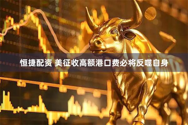 恒捷配资 美征收高额港口费必将反噬自身