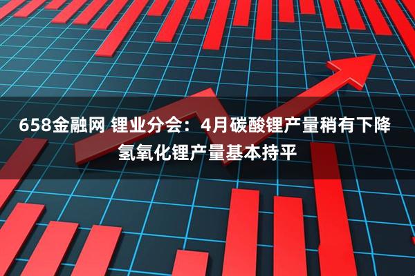 658金融网 锂业分会：4月碳酸锂产量稍有下降 氢氧化锂产量基本持平