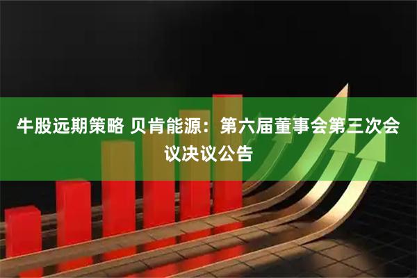 牛股远期策略 贝肯能源：第六届董事会第三次会议决议公告