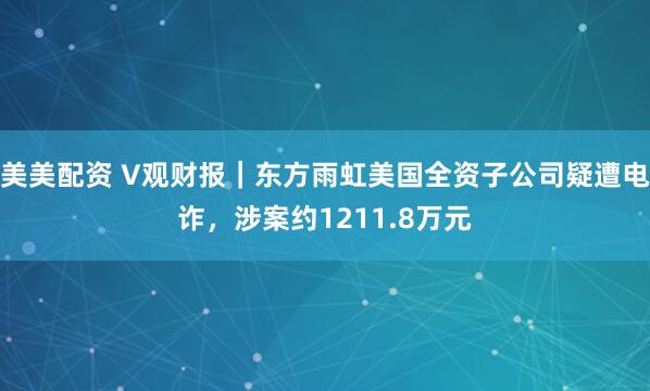 美美配资 V观财报｜东方雨虹美国全资子公司疑遭电诈，涉案约1211.8万元