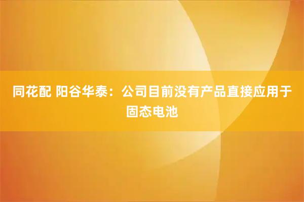同花配 阳谷华泰：公司目前没有产品直接应用于固态电池