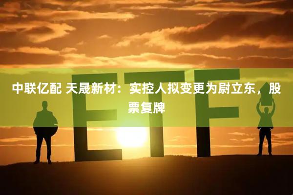 中联亿配 天晟新材：实控人拟变更为尉立东，股票复牌