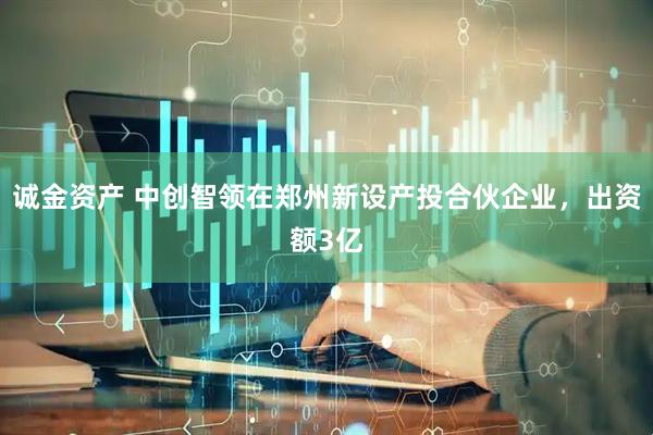 诚金资产 中创智领在郑州新设产投合伙企业，出资额3亿