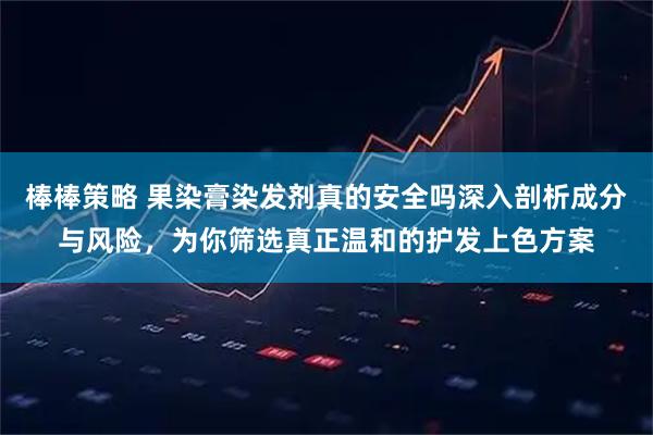 棒棒策略 果染膏染发剂真的安全吗深入剖析成分与风险，为你筛选真正温和的护发上色方案