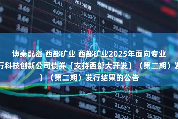 博泰配资 西部矿业 西部矿业2025年面向专业投资者公开发行科技创新公司债券（支持西部大开发）（第二期）发行结果的公告